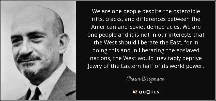 We are one people despite the ostensible rifts, cracks, and differences between the American and Soviet democracies. We are one people and it is not in our interests that the West should liberate the East, for in doing this and in liberating the enslaved nations, the West would inevitably deprive Jewry of the Eastern half of its world power. - Chaim Weizmann We are one people despite the ostensible rifts, cracks, and differences between the American and Soviet democracies. We are one people and it is not in our interests that the West should liberate the East, for in doing this and in liberating the enslaved nations, the West would inevitably deprive Jewry of the Eastern half of its world power. - Chaim Weizmann