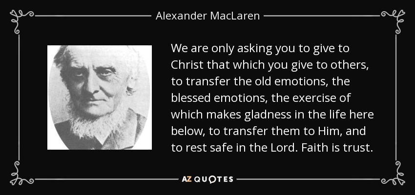 We are only asking you to give to Christ that which you give to others, to transfer the old emotions, the blessed emotions, the exercise of which makes gladness in the life here below, to transfer them to Him, and to rest safe in the Lord. Faith is trust. - Alexander MacLaren