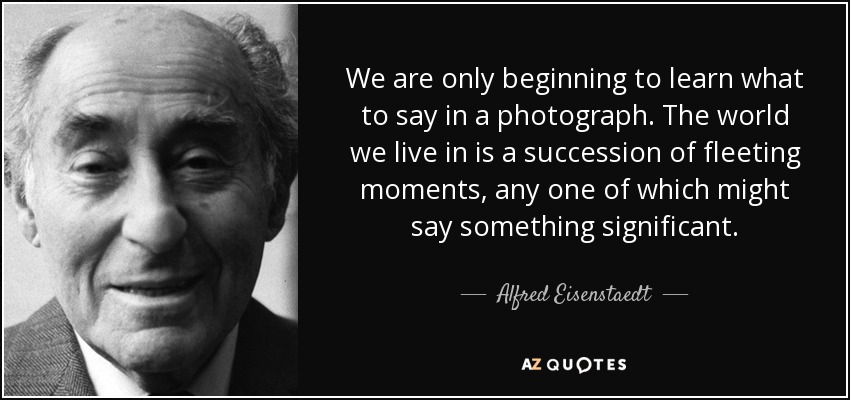 We are only beginning to learn what to say in a photograph. The world we live in is a succession of fleeting moments, any one of which might say something significant. - Alfred Eisenstaedt