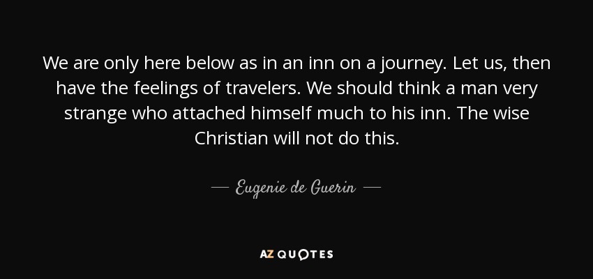 We are only here below as in an inn on a journey. Let us, then have the feelings of travelers. We should think a man very strange who attached himself much to his inn. The wise Christian will not do this. - Eugenie de Guerin