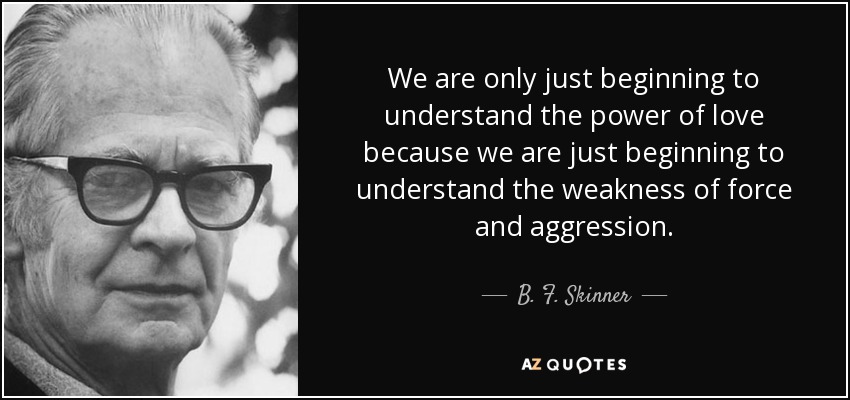 We are only just beginning to understand the power of love because we are just beginning to understand the weakness of force and aggression. - B. F. Skinner