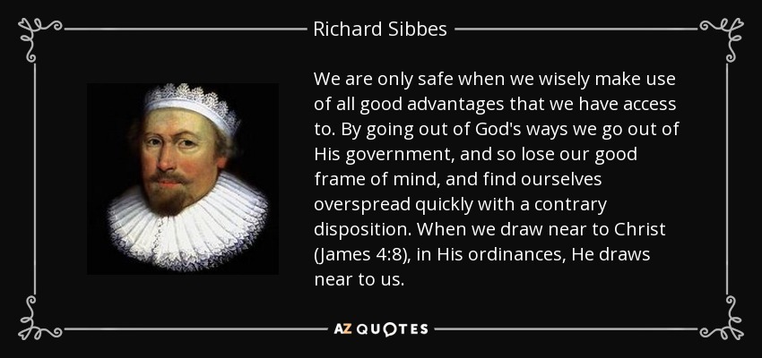 We are only safe when we wisely make use of all good advantages that we have access to. By going out of God's ways we go out of His government, and so lose our good frame of mind, and find ourselves overspread quickly with a contrary disposition. When we draw near to Christ (James 4:8), in His ordinances, He draws near to us. - Richard Sibbes