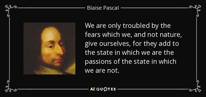 We are only troubled by the fears which we, and not nature, give ourselves, for they add to the state in which we are the passions of the state in which we are not. - Blaise Pascal