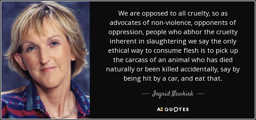 We are opposed to all cruelty, so as advocates of non-violence, opponents of oppression, people who abhor the cruelty inherent in slaughtering we say the only ethical way to consume flesh is to pick up the carcass of an animal who has died naturally or been killed accidentally, say by being hit by a car, and eat that. - Ingrid Newkirk
