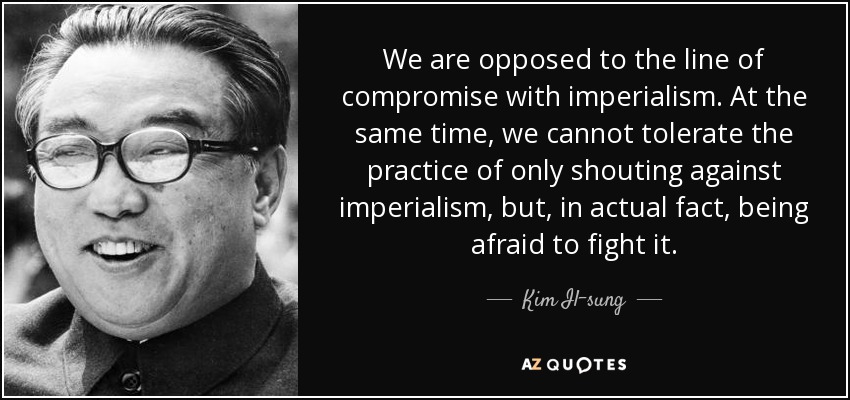 We are opposed to the line of compromise with imperialism. At the same time, we cannot tolerate the practice of only shouting against imperialism, but, in actual fact, being afraid to fight it. - Kim Il-sung