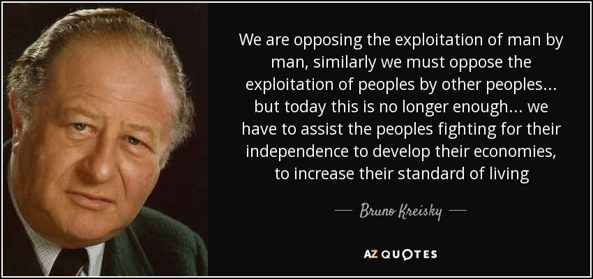 We are opposing the exploitation of man by man, similarly we must oppose the exploitation of peoples by other peoples ... but today this is no longer enough ... we have to assist the peoples fighting for their independence to develop their economies, to increase their standard of living - Bruno Kreisky