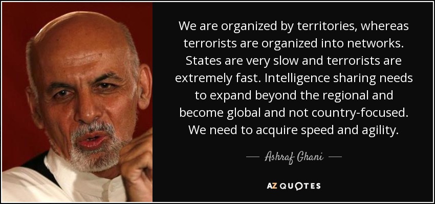 We are organized by territories, whereas terrorists are organized into networks. States are very slow and terrorists are extremely fast. Intelligence sharing needs to expand beyond the regional and become global and not country-focused. We need to acquire speed and agility. - Ashraf Ghani