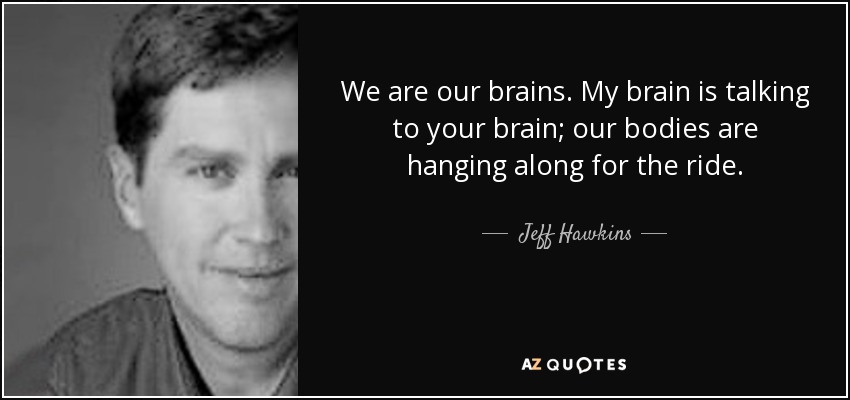 We are our brains. My brain is talking to your brain; our bodies are hanging along for the ride. - Jeff Hawkins