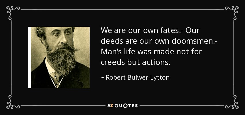 We are our own fates.- Our deeds are our own doomsmen.- Man's life was made not for creeds but actions. - Robert Bulwer-Lytton, 1st Earl of Lytton