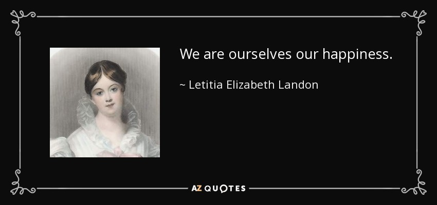 We are ourselves our happiness. - Letitia Elizabeth Landon
