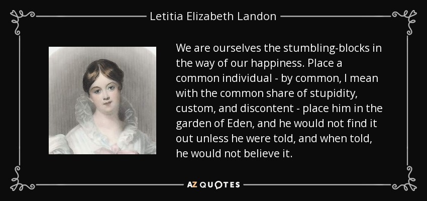 We are ourselves the stumbling-blocks in the way of our happiness. Place a common individual - by common, I mean with the common share of stupidity, custom, and discontent - place him in the garden of Eden, and he would not find it out unless he were told, and when told, he would not believe it. - Letitia Elizabeth Landon