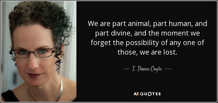 We are part animal, part human, and part divine, and the moment we forget the possibility of any one of those, we are lost. - T. Thorn Coyle
