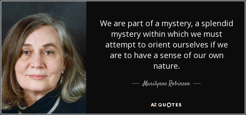 We are part of a mystery, a splendid mystery within which we must attempt to orient ourselves if we are to have a sense of our own nature. - Marilynne Robinson
