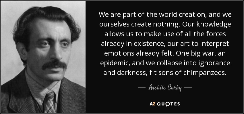 We are part of the world creation, and we ourselves create nothing. Our knowledge allows us to make use of all the forces already in existence, our art to interpret emotions already felt. One big war, an epidemic, and we collapse into ignorance and darkness, fit sons of chimpanzees. - Arshile Gorky