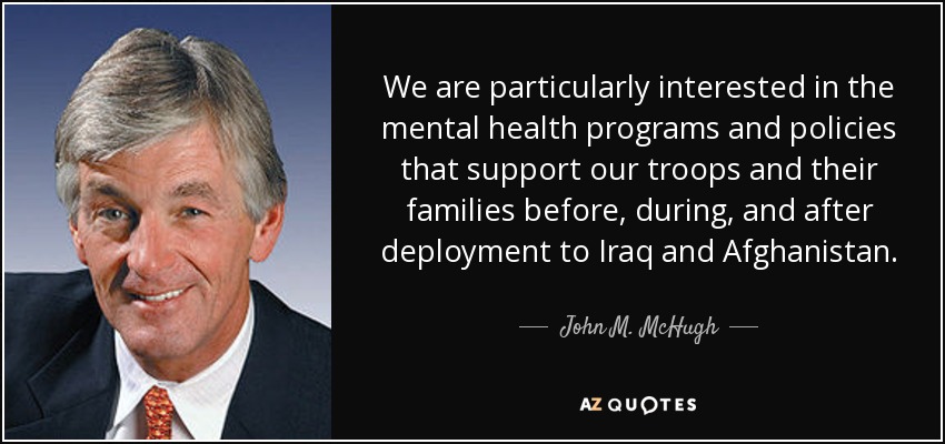 We are particularly interested in the mental health programs and policies that support our troops and their families before, during, and after deployment to Iraq and Afghanistan. - John M. McHugh