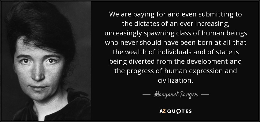 We are paying for and even submitting to the dictates of an ever increasing, unceasingly spawning class of human beings who never should have been born at all-that the wealth of individuals and of state is being diverted from the development and the progress of human expression and civilization. - Margaret Sanger