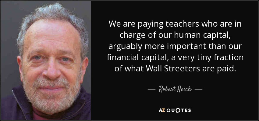 We are paying teachers who are in charge of our human capital, arguably more important than our financial capital, a very tiny fraction of what Wall Streeters are paid. - Robert Reich