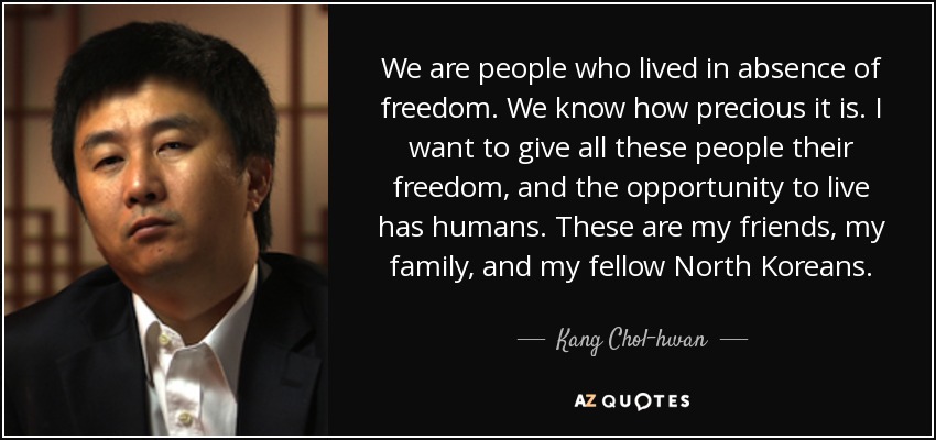 We are people who lived in absence of freedom. We know how precious it is. I want to give all these people their freedom, and the opportunity to live has humans. These are my friends, my family, and my fellow North Koreans. - Kang Chol-hwan