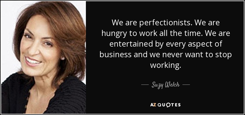 We are perfectionists. We are hungry to work all the time. We are entertained by every aspect of business and we never want to stop working. - Suzy Welch