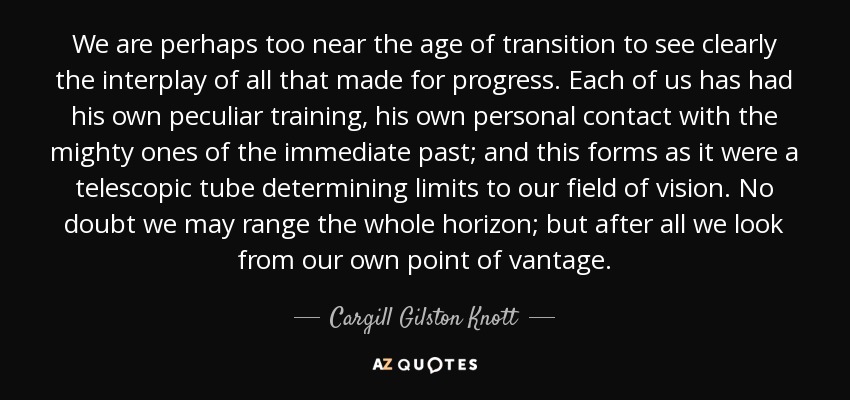 We are perhaps too near the age of transition to see clearly the interplay of all that made for progress. Each of us has had his own peculiar training, his own personal contact with the mighty ones of the immediate past; and this forms as it were a telescopic tube determining limits to our field of vision. No doubt we may range the whole horizon; but after all we look from our own point of vantage. - Cargill Gilston Knott