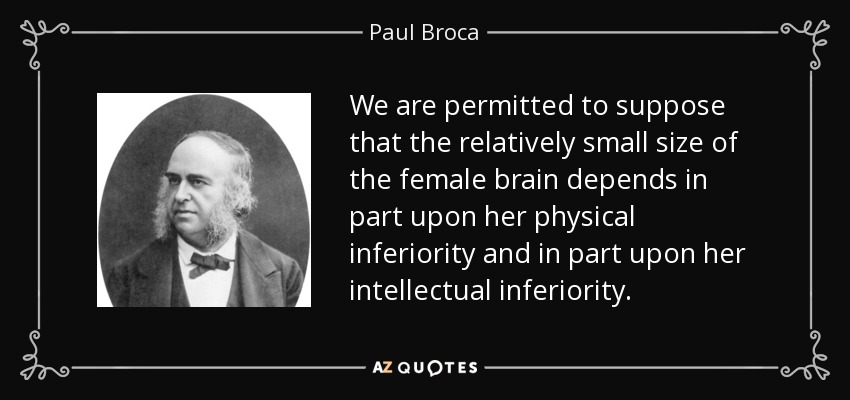 We are permitted to suppose that the relatively small size of the female brain depends in part upon her physical inferiority and in part upon her intellectual inferiority. - Paul Broca
