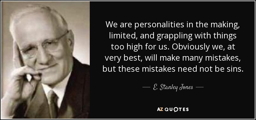 We are personalities in the making, limited, and grappling with things too high for us. Obviously we, at very best, will make many mistakes, but these mistakes need not be sins. - E. Stanley Jones