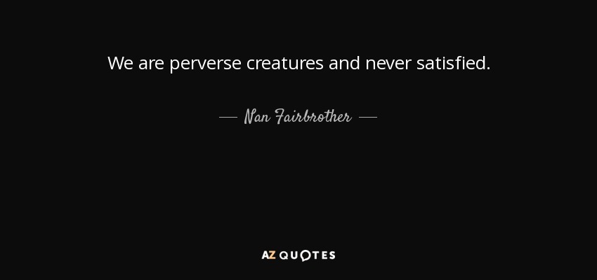 We are perverse creatures and never satisfied. - Nan Fairbrother