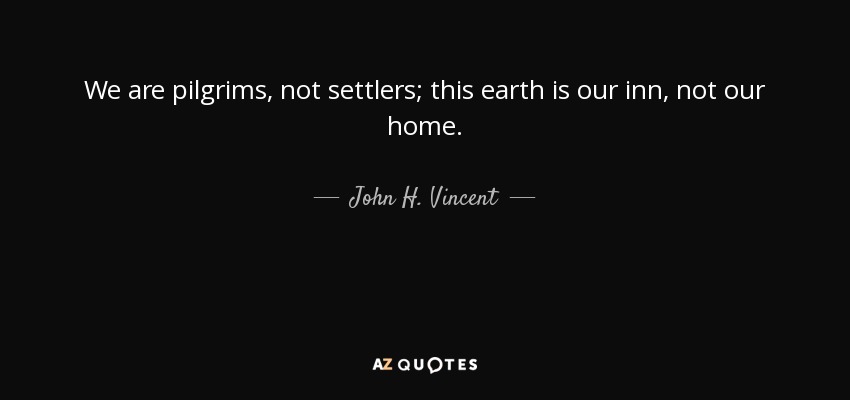 We are pilgrims, not settlers; this earth is our inn, not our home. - John H. Vincent