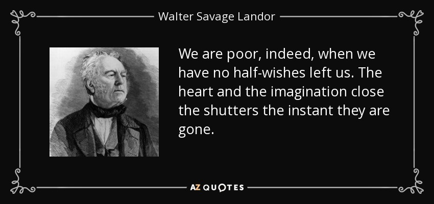 We are poor, indeed, when we have no half-wishes left us. The heart and the imagination close the shutters the instant they are gone. - Walter Savage Landor
