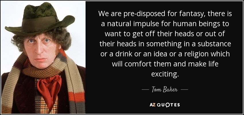 We are pre-disposed for fantasy, there is a natural impulse for human beings to want to get off their heads or out of their heads in something in a substance or a drink or an idea or a religion which will comfort them and make life exciting. - Tom Baker