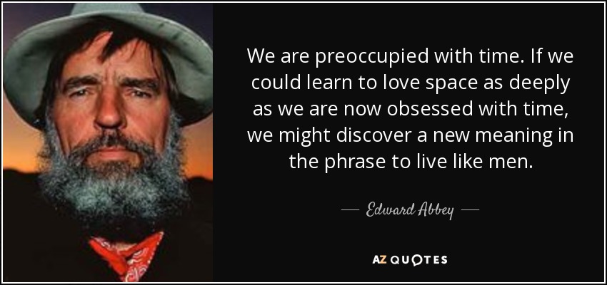 We are preoccupied with time. If we could learn to love space as deeply as we are now obsessed with time, we might discover a new meaning in the phrase to live like men. - Edward Abbey