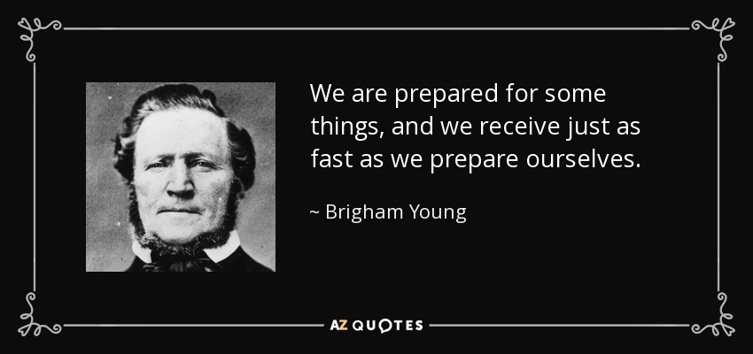 We are prepared for some things, and we receive just as fast as we prepare ourselves. - Brigham Young