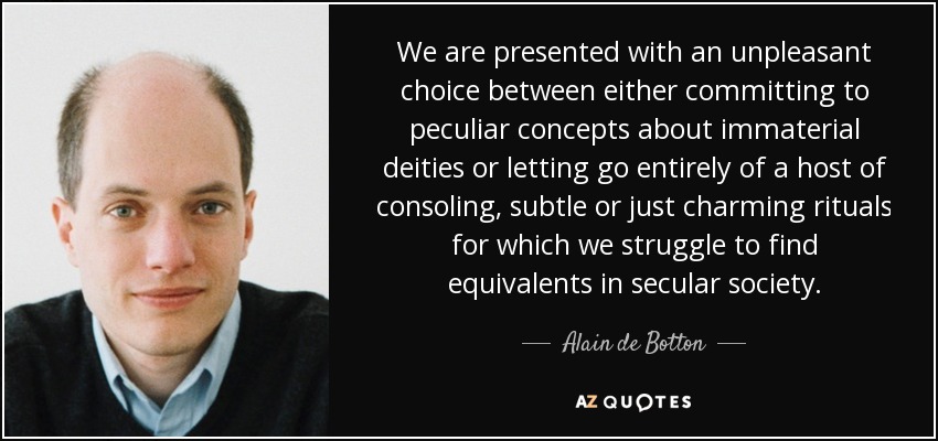We are presented with an unpleasant choice between either committing to peculiar concepts about immaterial deities or letting go entirely of a host of consoling, subtle or just charming rituals for which we struggle to find equivalents in secular society. - Alain de Botton
