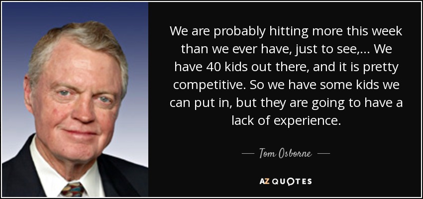 We are probably hitting more this week than we ever have, just to see, ... We have 40 kids out there, and it is pretty competitive. So we have some kids we can put in, but they are going to have a lack of experience. - Tom Osborne