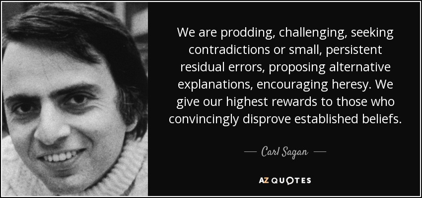 We are prodding, challenging, seeking contradictions or small, persistent residual errors, proposing alternative explanations, encouraging heresy. We give our highest rewards to those who convincingly disprove established beliefs. - Carl Sagan