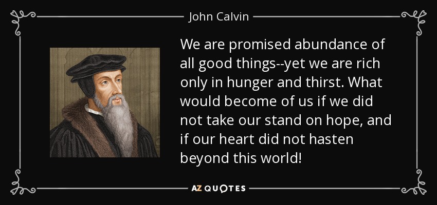 We are promised abundance of all good things--yet we are rich only in hunger and thirst. What would become of us if we did not take our stand on hope, and if our heart did not hasten beyond this world! - John Calvin