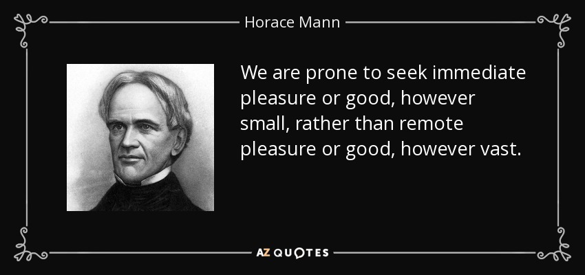 We are prone to seek immediate pleasure or good, however small, rather than remote pleasure or good, however vast. - Horace Mann