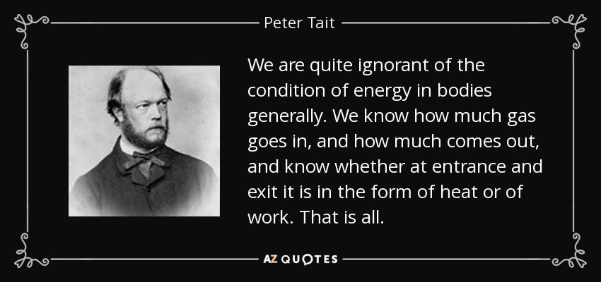 We are quite ignorant of the condition of energy in bodies generally. We know how much gas goes in, and how much comes out, and know whether at entrance and exit it is in the form of heat or of work. That is all. - Peter Tait