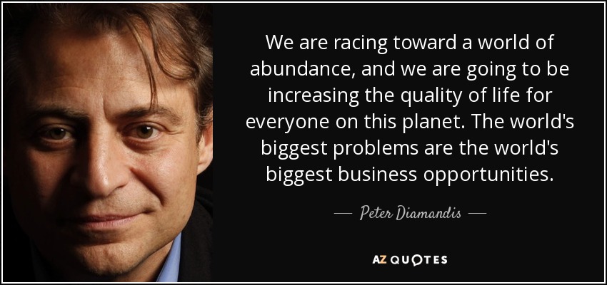 We are racing toward a world of abundance, and we are going to be increasing the quality of life for everyone on this planet. The world's biggest problems are the world's biggest business opportunities. - Peter Diamandis