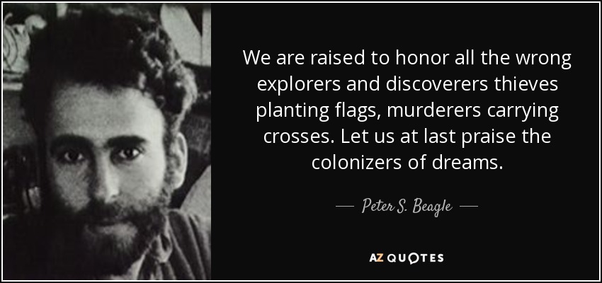 We are raised to honor all the wrong explorers and discoverers thieves planting flags, murderers carrying crosses. Let us at last praise the colonizers of dreams. - Peter S. Beagle