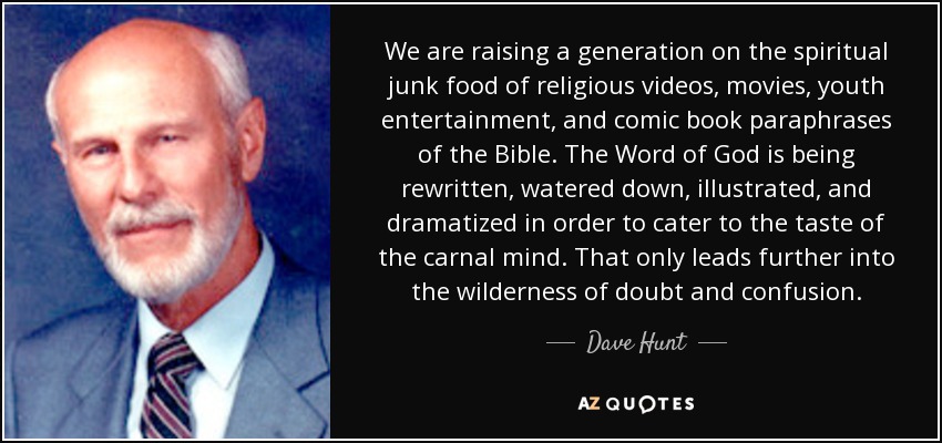 We are raising a generation on the spiritual junk food of religious videos, movies, youth entertainment, and comic book paraphrases of the Bible. The Word of God is being rewritten, watered down, illustrated, and dramatized in order to cater to the taste of the carnal mind. That only leads further into the wilderness of doubt and confusion. - Dave Hunt