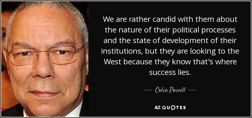 We are rather candid with them about the nature of their political processes and the state of development of their institutions, but they are looking to the West because they know that's where success lies. - Colin Powell
