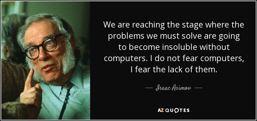 We are reaching the stage where the problems we must solve are going to become insoluble without computers. I do not fear computers, I fear the lack of them. - Isaac Asimov