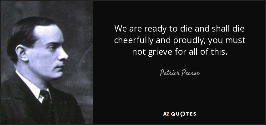 We are ready to die and shall die cheerfully and proudly, you must not grieve for all of this. - Patrick Pearse