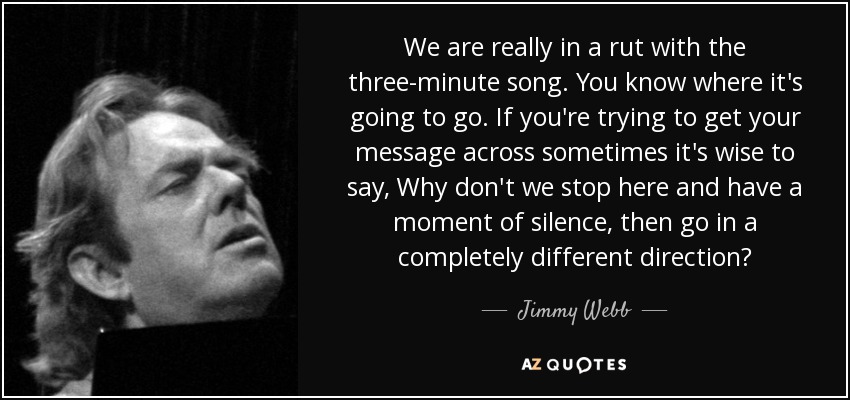 We are really in a rut with the three-minute song. You know where it's going to go. If you're trying to get your message across sometimes it's wise to say, Why don't we stop here and have a moment of silence, then go in a completely different direction? - Jimmy Webb