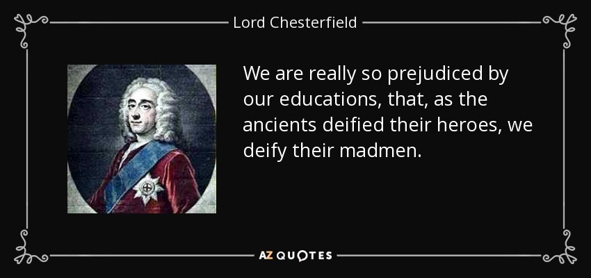 We are really so prejudiced by our educations, that, as the ancients deified their heroes, we deify their madmen. - Lord Chesterfield
