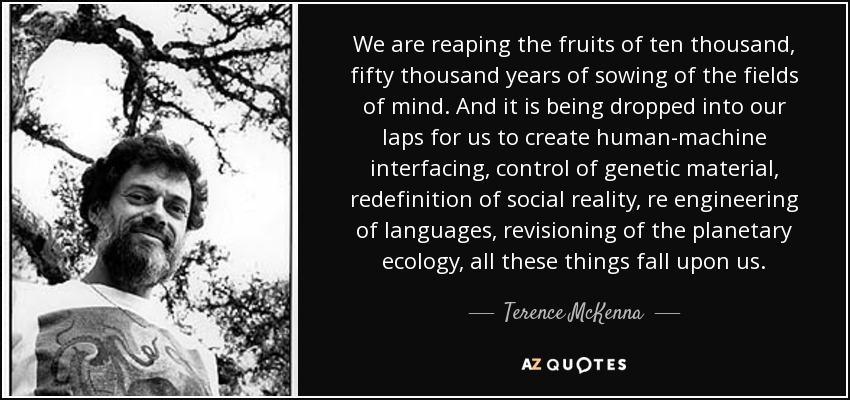 We are reaping the fruits of ten thousand, fifty thousand years of sowing of the fields of mind. And it is being dropped into our laps for us to create human-machine interfacing, control of genetic material, redefinition of social reality, re engineering of languages, revisioning of the planetary ecology, all these things fall upon us. - Terence McKenna
