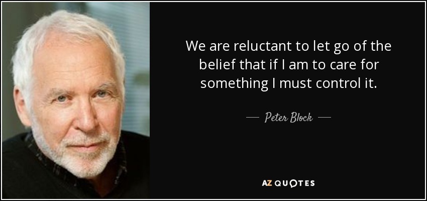 We are reluctant to let go of the belief that if I am to care for something I must control it. - Peter Block