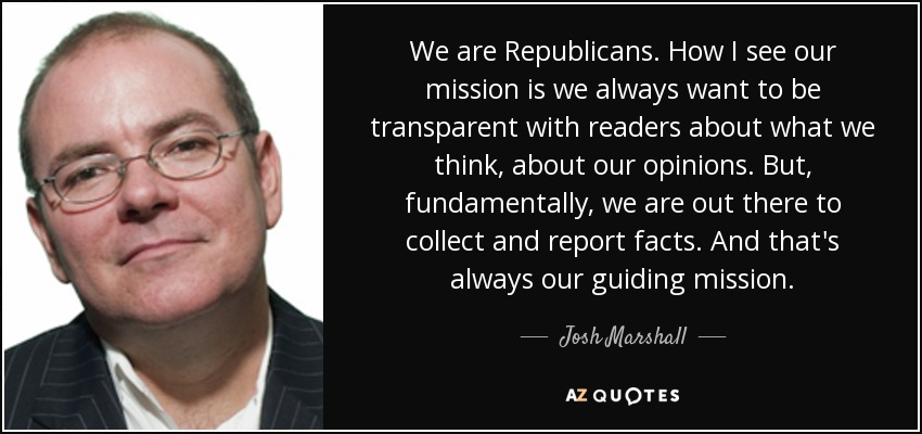 We are Republicans. How I see our mission is we always want to be transparent with readers about what we think, about our opinions. But, fundamentally, we are out there to collect and report facts. And that's always our guiding mission. - Josh Marshall