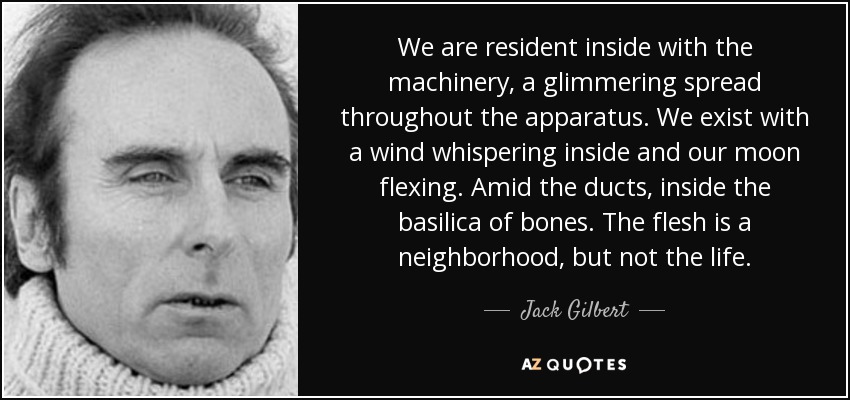 We are resident inside with the machinery, a glimmering spread throughout the apparatus. We exist with a wind whispering inside and our moon flexing. Amid the ducts, inside the basilica of bones. The flesh is a neighborhood, but not the life. - Jack Gilbert